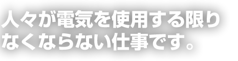 人々が電気を使用する限りなくならない仕事です。